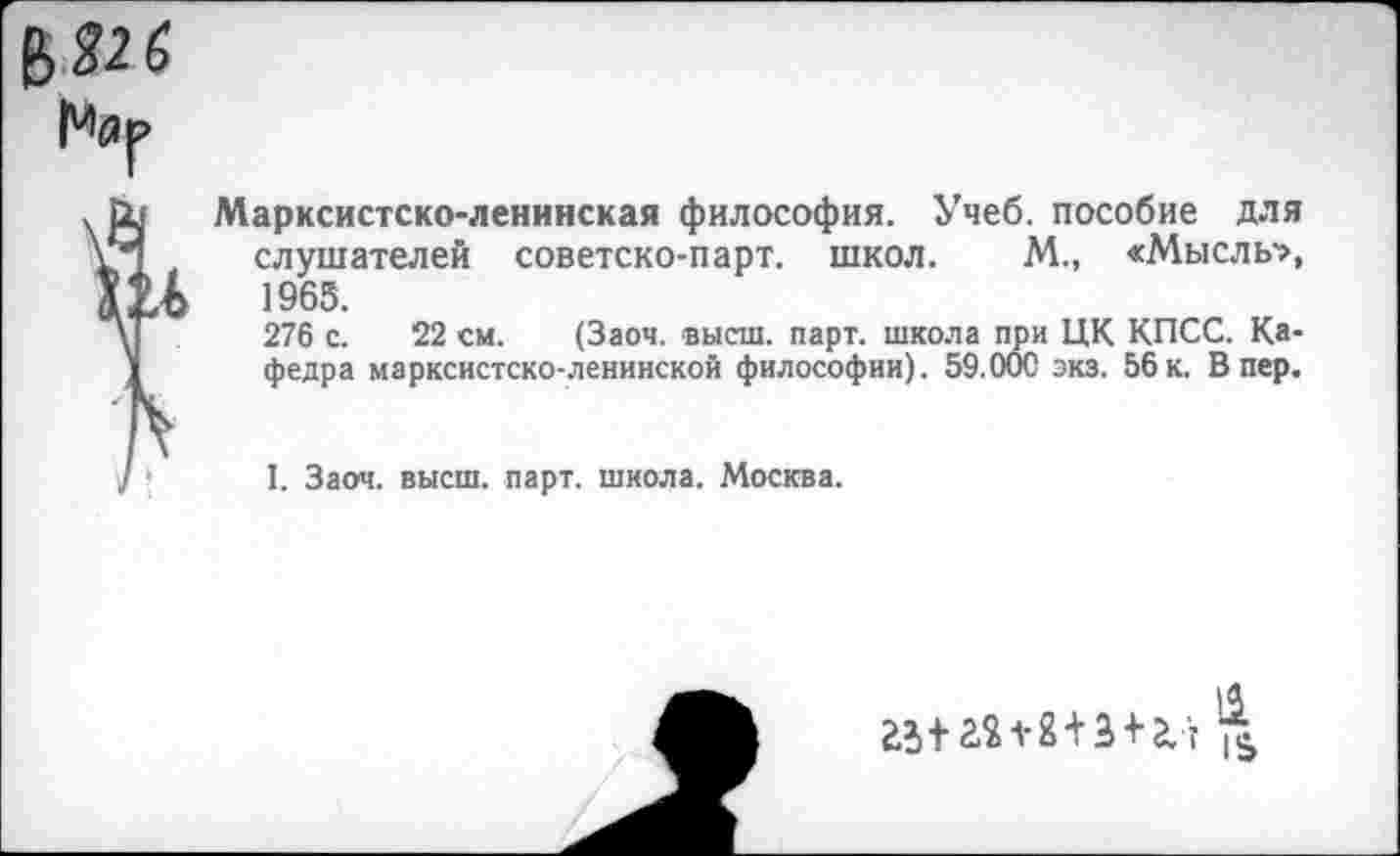 ﻿Марксистско-ленинская философия. Учеб, пособие для слушателей советско-парт. школ. М., «Мысль-», 1965.
276 с. 22 см. (Заоч. высш. парт, школа при ЦК КПСС. Кафедра марксистско-ленинской философии). 59.000 экз. 56к. Впер.
I. Заоч. высш. парт, школа. Москва.
15 2512X12+3 + 2.'? Л